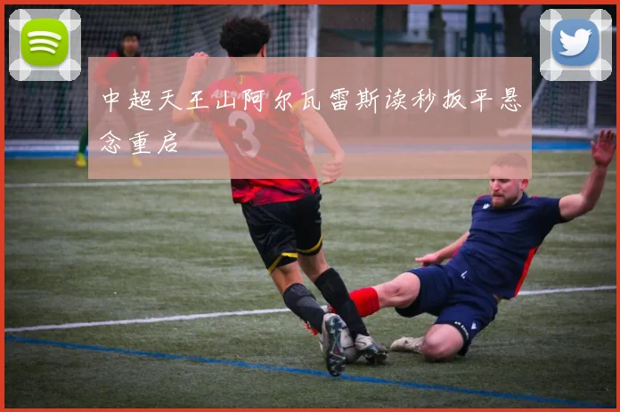中超天王山阿尔瓦雷斯读秒扳平悬念重启