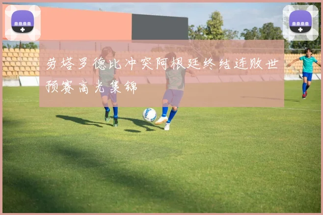 劳塔罗德比冲突阿根廷终结连败世预赛高光集锦