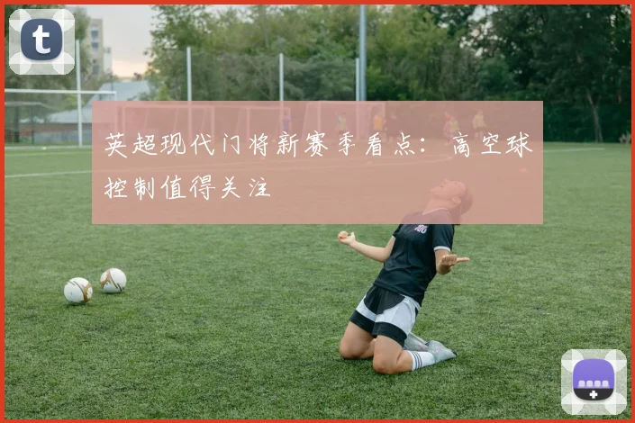 英超现代门将新赛季看点:高空球控制值得关注