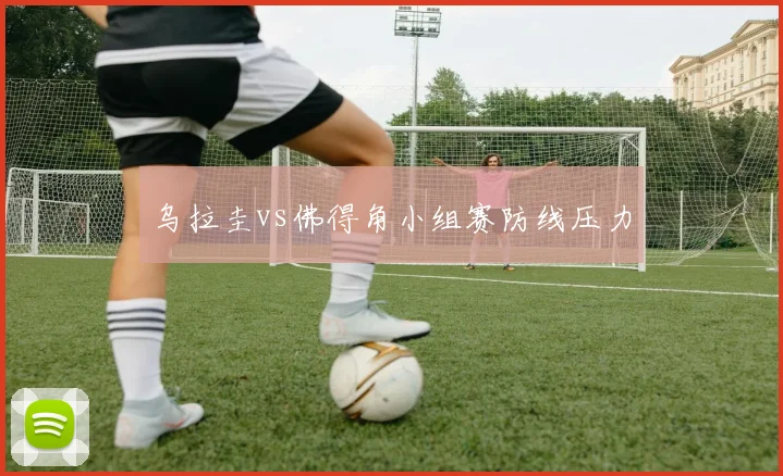 乌拉圭vs佛得角小组赛防线压力