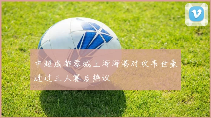 中超成都蓉城上海海港对攻韦世豪连过三人赛后热议