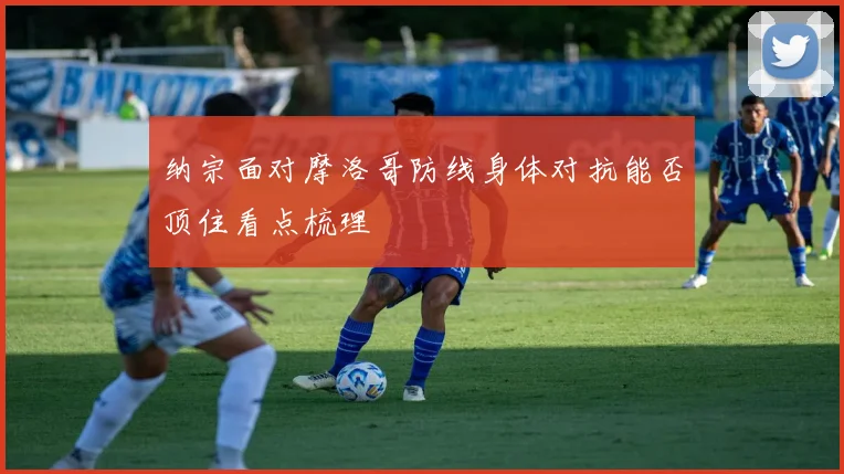 纳宗面对摩洛哥防线身体对抗能否顶住看点梳理