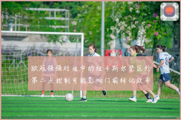欧冠强强对话中的纽卡斯尔禁区外第二点控制可能影响门前转化效率