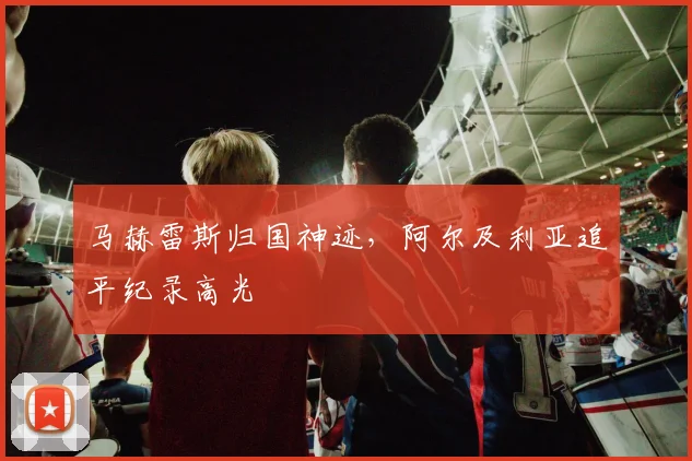 马赫雷斯归国神迹，阿尔及利亚追平纪录高光
