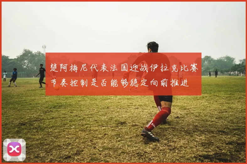 楚阿梅尼代表法国迎战伊拉克比赛节奏控制是否能够稳定向前推进