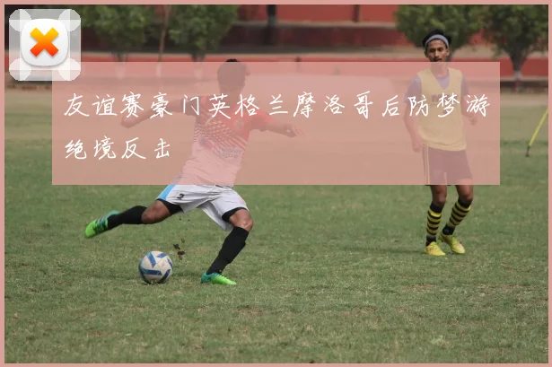 友谊赛豪门英格兰摩洛哥后防梦游绝境反击