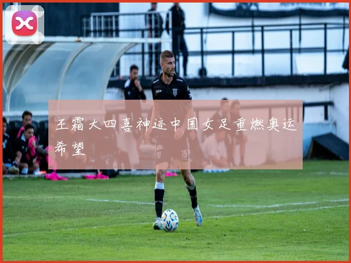 王霜大四喜神迹中国女足重燃奥运希望